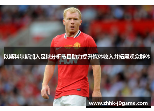 以斯科尔斯加入足球分析节目助力提升媒体收入并拓展观众群体