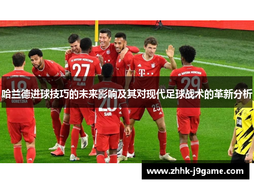 哈兰德进球技巧的未来影响及其对现代足球战术的革新分析
