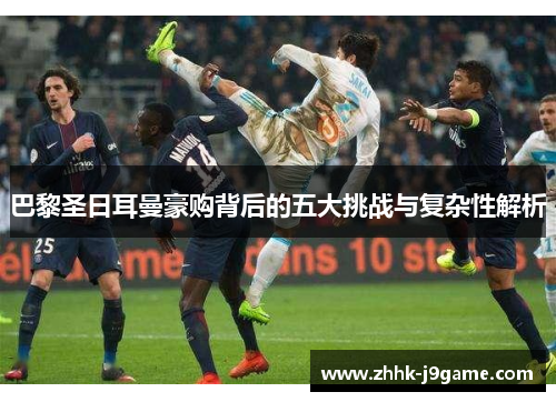 巴黎圣日耳曼豪购背后的五大挑战与复杂性解析