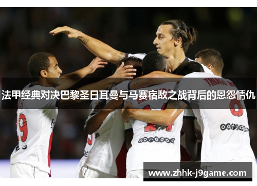 法甲经典对决巴黎圣日耳曼与马赛宿敌之战背后的恩怨情仇