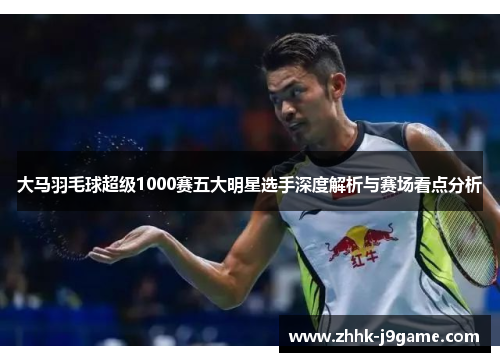 大马羽毛球超级1000赛五大明星选手深度解析与赛场看点分析