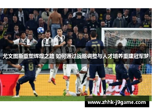 尤文图斯重塑辉煌之路 如何通过战略调整与人才培养重建冠军梦