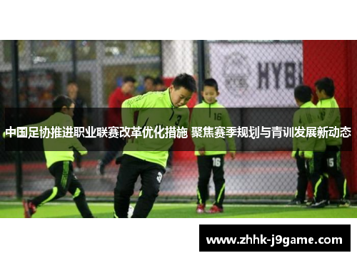 中国足协推进职业联赛改革优化措施 聚焦赛季规划与青训发展新动态