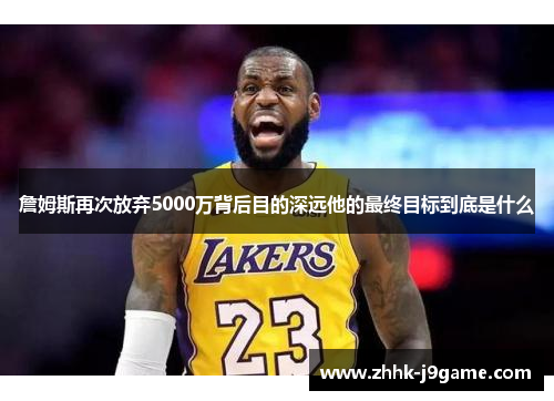 詹姆斯再次放弃5000万背后目的深远他的最终目标到底是什么