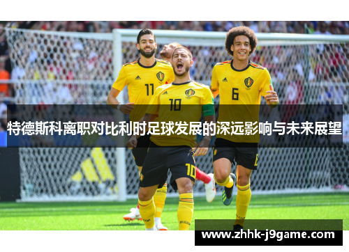特德斯科离职对比利时足球发展的深远影响与未来展望