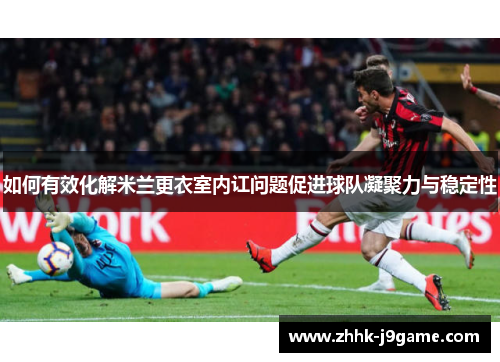如何有效化解米兰更衣室内讧问题促进球队凝聚力与稳定性