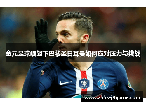 金元足球崛起下巴黎圣日耳曼如何应对压力与挑战