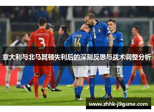意大利与北马其顿失利后的深刻反思与战术调整分析 意大利与北马其顿失利后的深刻反思与战术调整分析