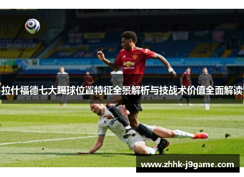 拉什福德七大踢球位置特征全景解析与技战术价值全面解读
