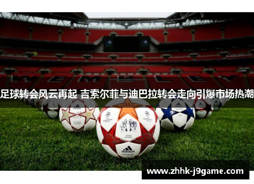足球转会风云再起 吉索尔菲与迪巴拉转会走向引爆市场热潮 足球转会风云再起 吉索尔菲与迪巴拉转会走向引爆市场热潮