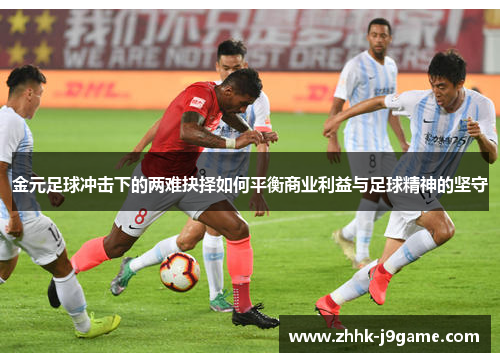 金元足球冲击下的两难抉择如何平衡商业利益与足球精神的坚守