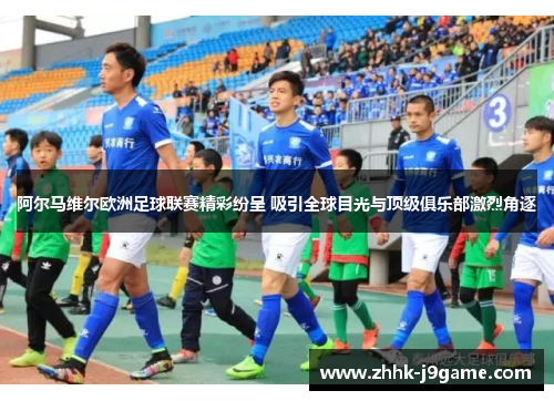 阿尔马维尔欧洲足球联赛精彩纷呈 吸引全球目光与顶级俱乐部激烈角逐
